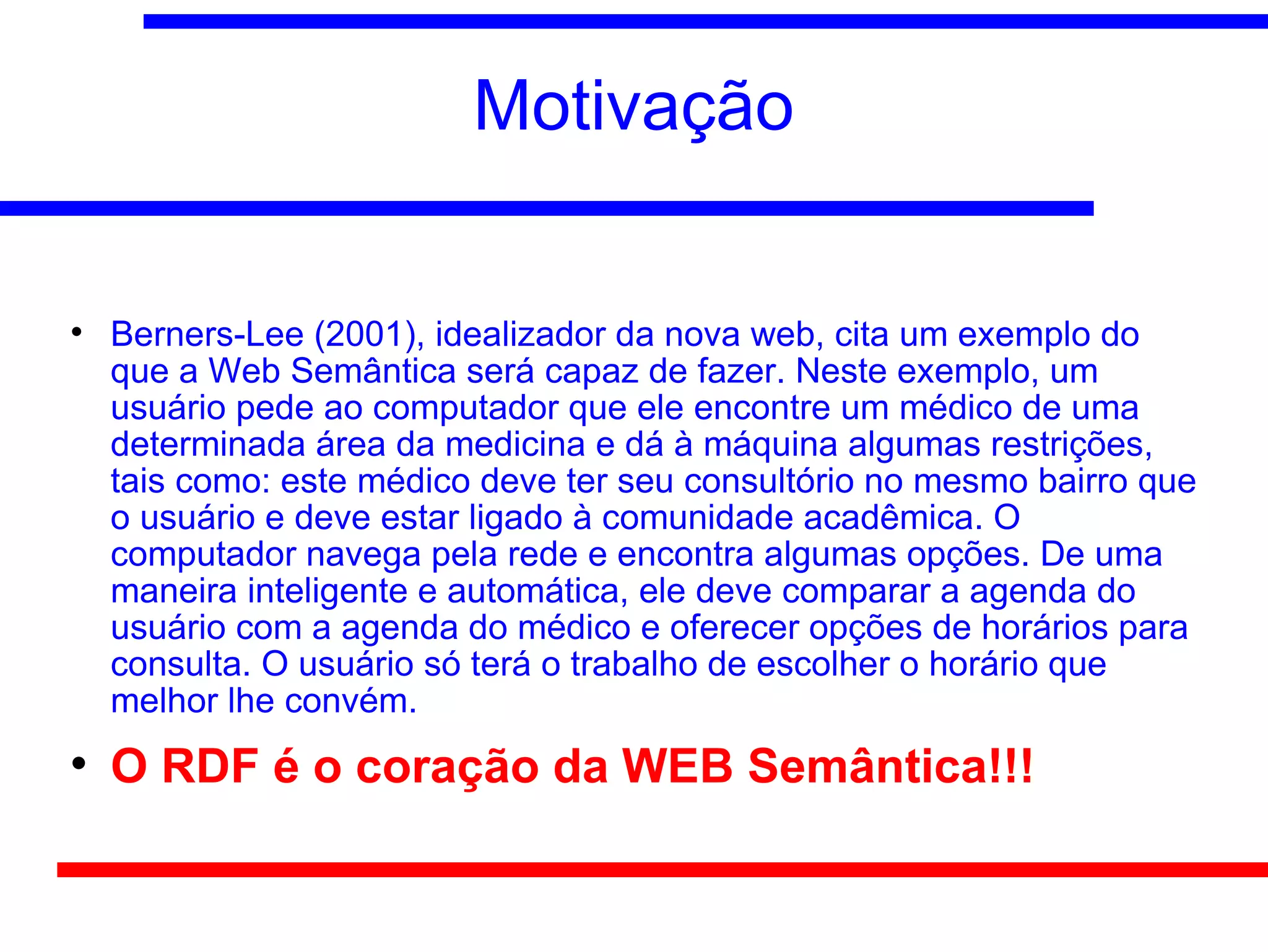 Motivação


    Berners-Lee (2001), idealizador da nova web, cita um exemplo do
    que a Web Semântica será capaz de fazer. Neste exemplo, um
    usuário pede ao computador que ele encontre um médico de uma
    determinada área da medicina e dá à máquina algumas restrições,
    tais como: este médico deve ter seu consultório no mesmo bairro que
    o usuário e deve estar ligado à comunidade acadêmica. O
    computador navega pela rede e encontra algumas opções. De uma
    maneira inteligente e automática, ele deve comparar a agenda do
    usuário com a agenda do médico e oferecer opções de horários para
    consulta. O usuário só terá o trabalho de escolher o horário que
    melhor lhe convém.

    O RDF é o coração da WEB Semântica!!!
 