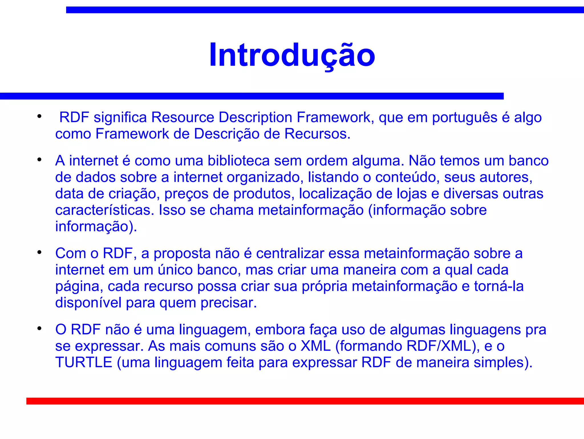 Introdução

     RDF significa Resource Description Framework, que em português é algo
    como Framework de Descrição de Recursos.

    A internet é como uma biblioteca sem ordem alguma. Não temos um banco
    de dados sobre a internet organizado, listando o conteúdo, seus autores,
    data de criação, preços de produtos, localização de lojas e diversas outras
    características. Isso se chama metainformação (informação sobre
    informação).

    Com o RDF, a proposta não é centralizar essa metainformação sobre a
    internet em um único banco, mas criar uma maneira com a qual cada
    página, cada recurso possa criar sua própria metainformação e torná-la
    disponível para quem precisar.

    O RDF não é uma linguagem, embora faça uso de algumas linguagens pra
    se expressar. As mais comuns são o XML (formando RDF/XML), e o
    TURTLE (uma linguagem feita para expressar RDF de maneira simples).
 
