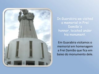 In Guarabira we visited
   a memorial in Frei
        Damião's
 honnor, located under
     his monument.

 Em Guarabira visitamos o
memorial em homenagem
a Frei Damião que fica em
baixo do monumento dele.
 