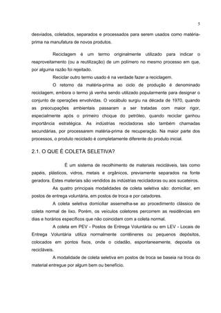 5

desviados, coletados, separados e processados para serem usados como matéria-
prima na manufatura de novos produtos.

           Reciclagem    é   um   termo   originalmente   utilizado   para   indicar   o
reaproveitamento (ou a reutilização) de um polímero no mesmo processo em que,
por alguma razão foi rejeitado.
           Reciclar outro termo usado é na verdade fazer a reciclagem.
           O retorno da matéria-prima ao ciclo de produção é denominado
reciclagem, embora o termo já venha sendo utilizado popularmente para designar o
conjunto de operações envolvidas. O vocábulo surgiu na década de 1970, quando
as preocupações      ambientais passaram      a   ser tratadas    com    maior    rigor,
especialmente após o primeiro choque do petróleo, quando reciclar ganhou
importância estratégica. As indústrias recicladoras são também chamadas
secundárias, por processarem matéria-prima de recuperação. Na maior parte dos
processos, o produto reciclado é completamente diferente do produto inicial.

2.1. O QUE É COLETA SELETIVA?

                É um sistema de recolhimento de materiais recicláveis, tais como
papéis, plásticos, vidros, metais e orgânicos, previamente separados na fonte
geradora. Estes materiais são vendidos às indústrias recicladoras ou aos sucateiros.
           As quatro principais modalidades de coleta seletiva são: domiciliar, em
postos de entrega voluntária, em postos de troca e por catadores.
           A coleta seletiva domiciliar assemelha-se ao procedimento clássico de
coleta normal de lixo. Porém, os veículos coletores percorrem as residências em
dias e horários específicos que não coincidam com a coleta normal.
           A coleta em PEV - Postos de Entrega Voluntária ou em LEV - Locais de
Entrega Voluntária utiliza normalmente contêineres ou pequenos depósitos,
colocados em pontos fixos, onde o cidadão, espontaneamente, deposita os
recicláveis.
           A modalidade de coleta seletiva em postos de troca se baseia na troca do
material entregue por algum bem ou benefício.
 