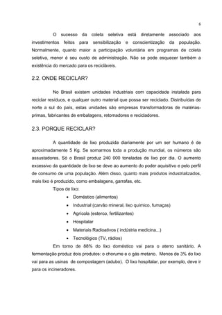 6

          O     sucesso    da    coleta   seletiva   está   diretamente    associado   aos
investimentos    feitos   para   sensibilização      e   conscientização   da   população.
Normalmente, quanto maior a participação voluntária em programas de coleta
seletiva, menor é seu custo de administração. Não se pode esquecer também a
existência do mercado para os recicláveis.

2.2. ONDE RECICLAR?

          No Brasil existem unidades industriais com capacidade instalada para
reciclar resíduos, e qualquer outro material que possa ser reciclado. Distribuídas de
norte a sul do país, estas unidades são empresas transformadoras de matérias-
primas, fabricantes de embalagens, retomadores e recicladores.


2.3. PORQUE RECICLAR?

          A quantidade de lixo produzida diariamente por um ser humano é de
aproximadamente 5 Kg. Se somarmos toda a produção mundial, os números são
assustadores. Só o Brasil produz 240 000 toneladas de lixo por dia. O aumento
excessivo da quantidade de lixo se deve ao aumento do poder aquisitivo e pelo perfil
de consumo de uma população. Além disso, quanto mais produtos industrializados,
mais lixo é produzido, como embalagens, garrafas, etc.
          Tipos de lixo:
                  •   Doméstico (alimentos)
                  •   Industrial (carvão mineral, lixo químico, fumaças)
                  •   Agrícola (esterco, fertilizantes)
                  •   Hospitalar
                  •   Materiais Radioativos ( indústria medicina...)
                  •   Tecnológico (TV, rádios)
          Em torno de 88% do lixo doméstico vai para o aterro sanitário. A
fermentação produz dois produtos: o chorume e o gás metano. Menos de 3% do lixo
vai para as usinas de compostagem (adubo). O lixo hospitalar, por exemplo, deve ir
para os incineradores.
 