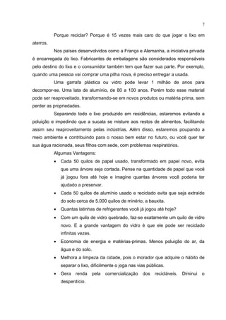 7

           Porque reciclar? Porque é 15 vezes mais caro do que jogar o lixo em
aterros.
           Nos países desenvolvidos como a França e Alemanha, a iniciativa privada
é encarregada do lixo. Fabricantes de embalagens são considerados responsáveis
pelo destino do lixo e o consumidor também tem que fazer sua parte. Por exemplo,
quando uma pessoa vai comprar uma pilha nova, é preciso entregar a usada.
           Uma garrafa plástica ou vidro pode levar 1 milhão de anos para
decompor-se. Uma lata de alumínio, de 80 a 100 anos. Porém todo esse material
pode ser reaproveitado, transformando-se em novos produtos ou matéria prima, sem
perder as propriedades.
           Separando todo o lixo produzido em residências, estaremos evitando a
poluição e impedindo que a sucata se misture aos restos de alimentos, facilitando
assim seu reaproveitamento pelas indústrias. Além disso, estaremos poupando a
meio ambiente e contribuindo para o nosso bem estar no futuro, ou você quer ter
sua água racionada, seus filhos com sede, com problemas respiratórios.
           Algumas Vantagens:
           •   Cada 50 quilos de papel usado, transformado em papel novo, evita
               que uma árvore seja cortada. Pense na quantidade de papel que você
               já jogou fora até hoje e imagine quantas árvores você poderia ter
               ajudado a preservar.
           •   Cada 50 quilos de alumínio usado e reciclado evita que seja extraído
               do solo cerca de 5.000 quilos de minério, a bauxita.
           •   Quantas latinhas de refrigerantes você já jogou até hoje?
           •   Com um quilo de vidro quebrado, faz-se exatamente um quilo de vidro
               novo. E a grande vantagem do vidro é que ele pode ser reciclado
               infinitas vezes.
           •   Economia de energia e matérias-primas. Menos poluição do ar, da
               água e do solo.
           •   Melhora a limpeza da cidade, pois o morador que adquire o hábito de
               separar o lixo, dificilmente o joga nas vias públicas.
           •   Gera   renda       pela   comercialização   dos   recicláveis.   Diminui   o
               desperdício.
 