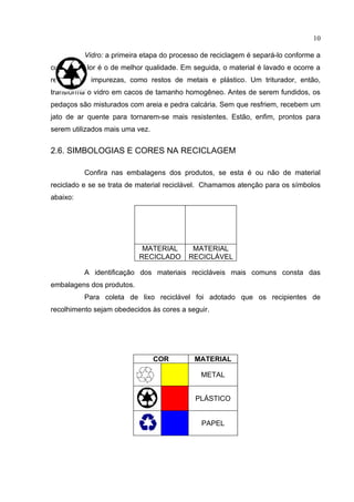 10

          Vidro: a primeira etapa do processo de reciclagem é separá-lo conforme a
cor - o incolor é o de melhor qualidade. Em seguida, o material é lavado e ocorre a
retirada de impurezas, como restos de metais e plástico. Um triturador, então,
transforma o vidro em cacos de tamanho homogêneo. Antes de serem fundidos, os
pedaços são misturados com areia e pedra calcária. Sem que resfriem, recebem um
jato de ar quente para tornarem-se mais resistentes. Estão, enfim, prontos para
serem utilizados mais uma vez.


2.6. SIMBOLOGIAS E CORES NA RECICLAGEM

          Confira nas embalagens dos produtos, se esta é ou não de material
reciclado e se se trata de material reciclável. Chamamos atenção para os símbolos
abaixo:




                            MATERIAL       MATERIAL
                           RECICLADO      RECICLÁVEL

          A identificação dos materiais recicláveis mais comuns consta das
embalagens dos produtos.
          Para coleta de lixo reciclável foi adotado que os recipientes de
recolhimento sejam obedecidos às cores a seguir.




                                 COR        MATERIAL

                                              METAL


                                            PLÁSTICO


                                              PAPEL
 