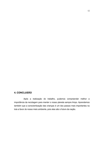 12




4. CONCLUSÃO

          Após a realização do trabalho, pudemos compreender melhor a
importância da reciclagem para manter o nosso planeta sempre limpo. Aprendemos
também que a conscientização das crianças é um dos passos mais importantes na
luta a favor do nosso meio ambiente, pois elas são o futuro da nação.
 