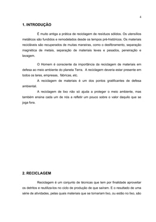 4

1. INTRODUÇÃO

             É muito antiga a prática de reciclagem de resíduos sólidos. Os utensílios
metálicos são fundidos e remodelados desde os tempos pré-históricos. Os materiais
recicláveis são recuperados de muitas maneiras, como o desfibramento, separação
magnética de metais, separação de materiais leves e pesados, peneiração e
lavagem.

             O Homem é consciente da importância da reciclagem de materiais em
defesa ao meio ambiente do planeta Terra. A reciclagem deveria estar presente em
todos os lares, empresas, fábricas, etc.
             A reciclagem de materiais é um dos pontos gratificantes de defesa
ambiental.
             A reciclagem de lixo não só ajuda a proteger o meio ambiente, mas
também ensina cada um de nós a refletir um pouco sobre o valor daquilo que se
joga fora.




2. RECICLAGEM

             Reciclagem é um conjunto de técnicas que tem por finalidade aproveitar
os detritos e reutiliza-los no ciclo de produção de que saíram. E o resultado de uma
série de atividades, pelas quais materiais que se tornariam lixo, ou estão no lixo, são
 