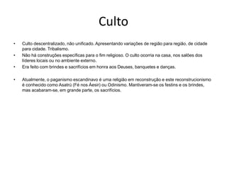 Culto
• Culto descentralizado, não unificado. Apresentando variações de região para região, de cidade
para cidade. Tribalismo.
• Não há construções específicas para o fim religioso. O culto ocorria na casa, nos salões dos
líderes locais ou no ambiente externo.
• Era feito com brindes e sacrifícios em honra aos Deuses, banquetes e danças.
• Atualmente, o paganismo escandinavo é uma religião em reconstrução e este reconstrucionismo
é conhecido como Asatrú (Fé nos Áesir) ou Odinismo. Mantiveram-se os festins e os brindes,
mas acabaram-se, em grande parte, os sacrifícios.
 