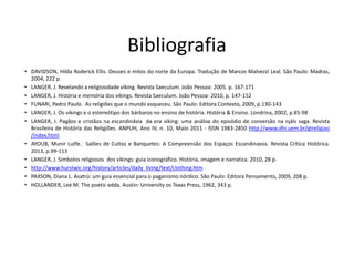 Bibliografia
• DAVIDSON, Hilda Roderick Ellis. Deuses e mitos do norte da Europa. Tradução de Marcos Malvezzi Leal. São Paulo: Madras,
2004, 222 p.
• LANGER, J. Revelando a religiosidade viking. Revista Saeculum. João Pessoa: 2005. p. 167-171
• LANGER, J. História e memória dos vikings. Revista Saeculum. João Pessoa: 2010, p. 147-152
• FUNARI, Pedro Paulo. As religiões que o mundo esqueceu. São Paulo: Editora Contexto, 2009, p.130-143
• LANGER, J. Os vikings e o estereótipo dos bárbaros no ensino de história. História & Ensino. Londrina, 2002, p.85-98
• LANGER, J. Pagãos e cristãos na escandinávia da era viking: uma análise do episódio de conversão na njáls saga. Revista
Brasileira de História das Religiões. ANPUH, Ano IV, n. 10, Maio 2011 - ISSN 1983-2850 http://www.dhi.uem.br/gtreligiao
/index.html
• AYOUB, Munir Lutfe. Salões de Cultos e Banquetes: A Compreensão dos Espaços Escandinavos. Revista Crítica Histórica.
2013, p.99-113
• LANGER, J. Símbolos religiosos dos vikings: guia iconográfico. História, imagem e narratica. 2010, 28 p.
• http://www.hurstwic.org/history/articles/daily_living/text/clothing.htm
• PAXSON, Diana L. Asatrú: um guia essencial para o paganismo nórdico. São Paulo: Editora Pensamento, 2009, 208 p.
• HOLLANDER, Lee M. The poetic edda. Austin: University os Texas Press, 1962, 343 p.
 