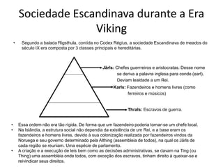 Sociedade Escandinava durante a Era
Viking
• Segundo a balada Rigsthula, contída no Codex Régius, a sociedade Escandinava de meados do
século IX era composta por 3 classes principais e hereditárias.
Järls: Chefes guerrreiros e aristocratas. Desse nome
se deriva a palavra inglesa para conde (earl).
Deviam lealdade a um Rei.
Karls: Fazendeiros e homens livres (como
ferreiros e músicos)
Thrals: Escravos de guerra.
• Essa ordem não era tão rígida. De forma que um fazendeiro poderia tornar-se um chefe local.
• Na Islândia, a estrutura social não dependia da existência de um Rei, e a base eram os
fazendeiros e homens livres, devido à sua colonização realizada por fazendeiros vindos da
Noruega e seu governo determinado pela Althing (assembleia de todos), na qual os Järls de
cada região se reuniam. Uma espécie de parlamento.
• A criação e a execução de leis bem como as decisões administrativas, se davam na Ting (ou
Thing) uma assembléia onde todos, com exceção dos escravos, tinham direito à queixar-se e
reivindicar seus direitos.
 