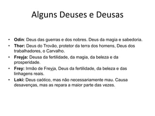 Alguns Deuses e Deusas
• Odin: Deus das guerras e dos nobres. Deus da magia e sabedoria.
• Thor: Deus do Trovão, protetor da terra dos homens, Deus dos
trabalhadores, o Carvalho.
• Freyja: Deusa da fertilidade, da magia, da beleza e da
prosperidade.
• Frey: Irmão de Freyja, Deus da fertilidade, da beleza e das
linhagens reais.
• Loki: Deus caótico, mas não necessariamente mau. Causa
desavenças, mas as repara a maior parte das vezes.
 