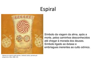 Espiral
Símbolo da viagem da alma, após a
morte, pelos caminhos desconhecidos
até chegar à morada dos deuses.
Símbolo ligado ao êxtase e
embriagues inerentes ao culto odínico.
Motivos em espiral, estela de Bro I, Gotland, Suécia, período pré-
viking.Fonte: Allan, 2006: 103.
 