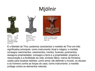 Mjölnir
Mjöllnir de
Odeshog, Suécia,
séc. X. Fonte:
http://www.lokis-
mythologie.de/Mjo
ellnir.html
Mjöllnir de
Bredsätra, Suécia,
séc. X. Fonte:
Haywood, 2000:
131.
Mjöllnir de Skåne, Suécia,
séc. X. Fonte: Haywood,
2000: 131.
É o Martelo de Thor, podemos caracterizar o martelo de Thor em três
significados principais: como instrumento ritual e mágico: o martelo
consagra nascimentos, casamentos, mortes, funerais, juramentos;
assegura propriedades; consagra a terra e a propriedade; propicia a
ressurreição e a fertilidade da vida; símbolo fálico; marca de fronteira;
usado para localizar ladrões; como arma: ele defende o mundo, os deuses
e os homens contra as forças do caos; como instrumento: o martelo
protege contra os elementos naturais.
 