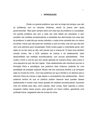 1 INTRODUÇÃO 
1 
Existe um grande problema, que vem ao longo dos tempos, que são 
os problemas com os menores infratores, sendo os jovens sem ajuda 
governamental. Mas quem sempre sofre com esse tipo de problema e a sociedade. 
Um grande problema que vem a cada vez mais falado por populares, e sem 
acreditar nas medidas socioeducativas a sociedade fica aterrorizada com esse tipo 
de problema. A cada dia que vemos noticiário, a cada crime cometido tem um menor 
envolvido, menor que não pode ser mostrado a cara na mídia, mas sim que não tem 
nem uma estrutura para recuperação. Onde muitos jugam a maioridade penal, sem 
saber se vai dar certo ou não, sem pensar que a criança de 13 treze anos também 
comete crimes. Ate o ECA (estatuto da criança e do adolescente), estar 
desacreditado nas medidas socioeducativas, com poucas aplicabilidade. Para 
muitos o ECA e uma lei que vem sendo aplicada de maneira eficaz, para outros e 
uma pequena lei que não tem regras. Esse adolescentes são indivíduos que tem a 
formação física e psicológica, que podemos dizer imaturos, podendo ter uma 
penalidade de proteção especial. Muitos não tem estruturas familiar e já começam 
cedo no mundo do crime. Com isso podemos ver que a família e um alicerce para a 
estrutura física da criança e logo depois a consequência dos adolescentes. Assim 
podemos lembra de que os políticos podiam observar essa questão desses 
adolescentes e investir mais nessa questão de medidas socioeducativas, buscando 
mais em tarefas para eles, como estudar, fazer cursos, fazer esportes e outros, 
ocupando melhor esses jovens, para garantir um futuro melhor, garantindo uma 
profissão futura, resgatando eles do mundo do crime. 
 
