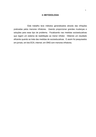 2- METODOLOGIA 
1 
Este trabalho teve métodos generalizados através das infrações 
praticadas pelos menores infratores. Usando proporcionar grandes mudanças e 
soluções para esse tipo de problema. Focalizando nas medidas socioeducativas 
que regem um sistema de reabilitação ao menor infrator. Obtendo um resultado 
eficiente quando se trata das medidas de socioeducativas. E assim foi pesquisados 
em jornais, em leis ECA, internet, em ONG com menores infratores. 
 