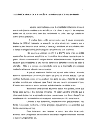 3- O MENOR INFRATOR E A EFICÁCIA DAS MEDIDAS SOCIOEDUCATIVAS 
1 
Jovens e criminalidade, essa é a realidade infelizmente cresce o 
numero de jovens e adolescentes envolvidos nos crimes e segundo as pesquisas 
feitas com os policiais 90% deles são reincidentes no crime, isto é já cometeram 
outros crimes anteriores. 
E muitos deles estão comprovados que é causa emocionais. 
Dados da (DEPAI) delegacia de apuração de atos infracionais, relevam que a 
maioria e pela desunião entre famílias, o desapego emocional e o envolvimento com 
o trafico de drogas contribuem muito para o envolvimento com os crimes. 
De janeiro a setembro de 2013, a DEPAI conta mais de 2.300 
apreensões de menores envolvidos em homicídios, latrocínios e roubos de grande 
porte. A cada crime cometido sempre tem um adolescente no meio. Especialistas 
revelam que adolescência é uma fase de transição e portanto necessita de apoio e 
atenção. Não e a redução da maioridade penal ou a internação em unidades 
socioeducativas que vão resolver o problema. 
E preciso investir nas famílias nas escolas e nos bairros. A família 
também é considerado uma instituição básica de apoio é o alicerce de tudo. Com os 
conflitos familiares, esses jovens acabam indo para as ruas, e fazendo as coisas 
erradas, e muitos nem volta para casa, fica ali nas ruas mesmo, cometendo crimes. 
E assim vem crescendo a cada vez mais a violência entre os adolescentes. 
Não sendo uma questão de politico social, mas jurídico, assim que 
tange essa punição dos menores infratores. O poder judiciário entende que o 
sistema de justiça que a repressão recupera, mas esquece que dentro das próprias 
cadeias que não tem nenhuma estrutura para esses menores não se recuperar. 
Levando a mãe tratamento, deformando seus precedimentos, não 
tendo recuperação nenhuma, e tendo propostas recuperativas nos presídios que 
tende a aumentar o crime. 
Esse tratamento aos menores e amplo aos atos infracionais, 
tratando se de uma politica de assistencial educando e regenerando esses menores 
e fazendo um país mais útil. 
 
