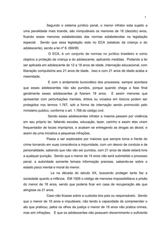 1 
Segundo o sistema jurídico penal, o menor infrator esta sujeito a 
uma penalidade mais branda, são inimputáveis os menores de 18 (dezoito) anos, 
ficando esses menores estabelecidas das normas estabelecidas na legislação 
especial. Sendo que essa legislação esta no ECA (estatuto da criança e do 
adolescente), sendo a lei nº 8. 069/90. 
O ECA, é um conjunto de normas no jurídico brasileiro e como 
objetivo a proteção da criança e do adolescente, aplicando medidas. Podendo a lei 
ser aplicada em adolescente de 12 a 18 anos de idade, internação educacional, com 
liberação compulsória aos 21 anos de idade. Isso e com 21 anos de idade acaba a 
maioridade. 
E com o andamento burocrático dos processos, sempre acontece 
que esses adolescentes não são punidos, porque quando chega a fase final 
geralmente esses adolescentes já fizeram 18 anos. E assim menores que 
apresentar com perturbações mentais, érbios ou viciados em tóxicos podem ser 
protegidos nos termos 1.767, sob a forma de internação sendo promovido pelo 
ministério publico, conforme o art. 1.768 do código civil. 
Sendo esses adolescentes infrator a maioria passam por violência 
em seu próprio lar, faltando escolas, educação, lazer, carinho e assim eles viram 
frequentador de locais impróprios, e acabam se entregando as drogas ao álcool, e 
assim da uma iniciativa a pequenas infrações. 
Passa a ser explorados por maiores que sempre toma a frente do 
crime tornando em suas consciência a impunidade, com um desvio de conduta e de 
personalidade, sabendo que não vão ser punidos, com 21 anos de idade estará livre 
a qualquer punição. Sendo que o menor de 14 anos não será submetido o processo 
penal, a autoridade somente tomara informação precisas, sabendo-se sobre o 
estado psico mental e moral do menor. 
La na década do século XX, buscando proteger tanto faz a 
sociedade quanto a infância. EM 1926 o código de menores impossibilitava a prisão 
do menor de 18 anos, sendo que poderia ficar em casa de recuperação ate que 
atingisse os 21 anos. 
Caso não ficasse sobre a custodia dos pais ou responsáveis. Sendo 
que o menor de 18 anos e imputáveis, não tendo a capacidade de compreender o 
ato que praticou, pelos os olhos da justiça o menor de 18 anos não pratica crimes, 
mas sim infrações. E que os adolescentes não possuem discernimento o suficiente 
 