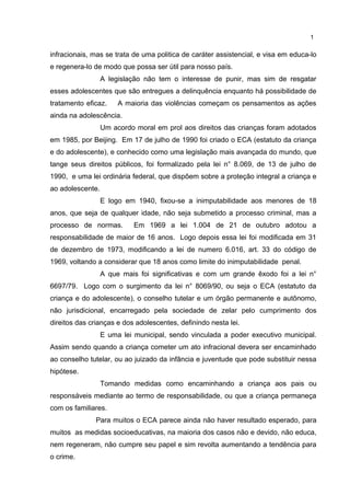 1 
infracionais, mas se trata de uma politica de caráter assistencial, e visa em educa-lo 
e regenera-lo de modo que possa ser útil para nosso país. 
A legislação não tem o interesse de punir, mas sim de resgatar 
esses adolescentes que são entregues a delinquência enquanto há possibilidade de 
tratamento eficaz. A maioria das violências começam os pensamentos as ações 
ainda na adolescência. 
Um acordo moral em prol aos direitos das crianças foram adotados 
em 1985, por Beijing. Em 17 de julho de 1990 foi criado o ECA (estatuto da criança 
e do adolescente), e conhecido como uma legislação mais avançada do mundo, que 
tange seus direitos públicos, foi formalizado pela lei n° 8.069, de 13 de julho de 
1990, e uma lei ordinária federal, que dispõem sobre a proteção integral a criança e 
ao adolescente. 
E logo em 1940, fixou-se a inimputabilidade aos menores de 18 
anos, que seja de qualquer idade, não seja submetido a processo criminal, mas a 
processo de normas. Em 1969 a lei 1.004 de 21 de outubro adotou a 
responsabilidade de maior de 16 anos. Logo depois essa lei foi modificada em 31 
de dezembro de 1973, modificando a lei de numero 6.016, art. 33 do código de 
1969, voltando a considerar que 18 anos como limite do inimputabilidade penal. 
A que mais foi significativas e com um grande êxodo foi a lei n° 
6697/79. Logo com o surgimento da lei n° 8069/90, ou seja o ECA (estatuto da 
criança e do adolescente), o conselho tutelar e um órgão permanente e autônomo, 
não jurisdicional, encarregado pela sociedade de zelar pelo cumprimento dos 
direitos das crianças e dos adolescentes, definindo nesta lei. 
E uma lei municipal, sendo vinculada a poder executivo municipal. 
Assim sendo quando a criança cometer um ato infracional devera ser encaminhado 
ao conselho tutelar, ou ao juizado da infância e juventude que pode substituir nessa 
hipótese. 
Tomando medidas como encaminhando a criança aos pais ou 
responsáveis mediante ao termo de responsabilidade, ou que a criança permaneça 
com os familiares. 
Para muitos o ECA parece ainda não haver resultado esperado, para 
muitos as medidas socioeducativas, na maioria dos casos não e devido, não educa, 
nem regeneram, não cumpre seu papel e sim revolta aumentando a tendência para 
o crime. 
 