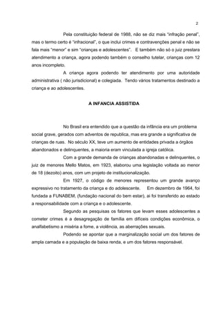 Pela constituição federal de 1988, não se diz mais “infração penal”, 
mas o termo certo é “infracional”, o que inclui crimes e contravenções penal e não se 
fala mais “menor” e sim “crianças e adolescentes”. E também não só o juiz prestara 
atendimento a criança, agora podendo também o conselho tutelar, crianças com 12 
anos incompleto. 
A criança agora podendo ter atendimento por uma autoridade 
administrativa ( não jurisdicional) e colegiada. Tendo vários tratamentos destinado a 
criança e ao adolescentes. 
A INFANCIA ASSISTIDA 
No Brasil era entendido que a questão da infância era um problema 
social grave, gerados com adventos de republica, mas era grande a significativa de 
crianças de ruas. No século XX, teve um aumento de entidades privada a órgãos 
abandonados e delinquentes, a maioria eram vinculada a igreja católica. 
Com a grande demanda de crianças abandonadas e delinquentes, o 
juiz de menores Mello Matos, em 1923, elaborou uma legislação voltada ao menor 
de 18 (dezoito) anos, com um projeto de institucionalização. 
Em 1927, o código de menores representou um grande avanço 
expressivo no tratamento da criança e do adolescente. Em dezembro de 1964, foi 
fundada a FUNABEM, (fundação nacional do bem estar), ai foi transferido ao estado 
a responsabilidade com a criança e o adolescente. 
Segundo as pesquisas os fatores que levam esses adolescentes a 
cometer crimes é a desagregação de família em difíceis condições econômica, o 
analfabetismo a miséria a fome, a violência, as aberrações sexuais. 
Podendo se apontar que a marginalização social um dos fatores de 
ampla camada e a população de baixa renda, e um dos fatores responsável. 
2 
 