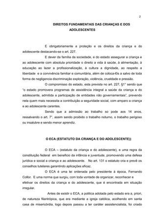 DIREITOS FUNDAMENTAIS DAS CRIANÇAS E DOS 
ADOLESCENTES 
2 
E obrigatoriamente a proteção e os direitos da criança e do 
adolescente destacando-se o art. 227. 
E dever da família da sociedade, e do estado assegurar a criança e 
ao adolescente com absoluta prioridade o direito a vida à saúde, à alimentação, à 
educação ao lazer a profissionalização, à cultura a dignidade, ao respeito a 
liberdade e a convivência familiar e comunitária, além de coloca-l0s a salvo de toda 
forma de negligencia discriminação exploração, violência, crueldade e pressão. 
O compromisso do estado, esta prevista no art. 227, §1° sendo que 
“o estado promovera programas de assistência integral a saúde da criança e do 
adolescente, admitida a participação de entidades não governamentais”, prevendo 
nela quem mais necessita a contribuição a seguridade social, com amparo a criança 
e ao adolescente carentes. 
Sendo que a admissão ao trabalho so pode aos 14 anos, 
ressalvando o art. 7°, assim sendo proibido o trabalho noturno, o trabalho perigoso 
ou insalubre e sendo menor aprendiz. 
O ECA (ESTATUTO DA CRIANÇA E DO ADOLESCENTE)) 
O ECA – (estatuto da criança e do adolescente), e uma regra da 
constituição federal em beneficio da infância e juventude, promovendo uma defesa 
jurídica e social a criança e ao adolescente. No art. 131 o estatuto cria e prevê os 
conselhos tutelares garantindo aplicações eficaz. 
O ECA é uma lei ordenada pelo presidente à época, Fernando 
Collor. E uma norma que surgiu, com toda vontade de organizar, reconhecer e 
efetivar os direitos da criança e do adolescente, que é encontrada em situação 
irregular. 
Antes de existir o ECA, a politica adotada pelo estado era a, priori, 
de natureza filantrópica, que era mediante a igreja católica, acolhendo em santa 
casa de misericórdia, logo depois passou a ter caráter assistencialista, foi criado 
 