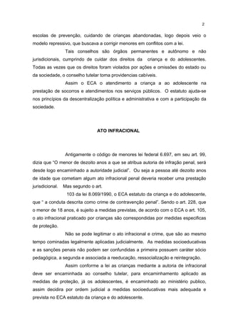 2 
escolas de prevenção, cuidando de crianças abandonadas, logo depois veio o 
modelo repressivo, que buscava a corrigir menores em conflitos com a lei. 
Tais conselhos são órgãos permanentes e autônomo e não 
jurisdicionais, cumprindo de cuidar dos direitos da criança e do adolescentes. 
Todas as vezes que os direitos foram violados por ações e omissões do estado ou 
da sociedade, o conselho tutelar toma providencias cabíveis. 
Assim o ECA o atendimento a criança a ao adolescente na 
prestação de socorros e atendimentos nos serviços públicos. O estatuto ajuda-se 
nos princípios da descentralização política e administrativa e com a participação da 
sociedade. 
ATO INFRACIONAL 
Antigamente o código de menores lei federal 6.697, em seu art. 99, 
dizia que “O menor de dezoito anos a que se atribua autoria de infração penal, será 
desde logo encaminhado a autoridade judicial”. Ou seja a pessoa até dezoito anos 
de idade que cometiam algum ato infracional penal deveria receber uma prestação 
jurisdicional. Mas segundo o art. 
103 da lei 8.069/1990, o ECA estatuto da criança e do adolescente, 
que “ a conduta descrita como crime de contravenção penal”. Sendo o art. 228, que 
o menor de 18 anos, é sujeito a medidas previstas, de acordo com o ECA o art. 105, 
o ato infracional praticado por crianças são correspondidas por medidas especificas 
de proteção. 
Não se pode legitimar o ato infracional e crime, que são ao mesmo 
tempo cominadas legalmente aplicadas judicialmente. As medidas socioeducativas 
e as sanções penais não podem ser confundidas a primeira possuem caráter sócio 
pedagógica, a segunda e associada a reeducação, ressocialização e reintegração. 
Assim conforme a lei as crianças mediante a autoria de infracional 
deve ser encaminhada ao conselho tutelar, para encaminhamento aplicado as 
medidas de proteção, já os adolescentes, é encaminhado ao ministério publico, 
assim decidira por ordem judicial a medidas socioeducativas mais adequada e 
prevista no ECA estatuto da criança e do adolescente. 
 