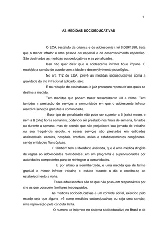 AS MEDIDAS SOCIOEDUCATIVAS 
2 
O ECA, (estatuto da criança e do adolescente), lei 8.069/1990, trata 
que o menor infrator e uma pessoa de especial e de desenvolvimento especifico. 
São destinados as medidas socioeducativas e as penalidades. 
Isso não quer dizer que o adolescente infrator fique impune. E 
recebido a sansão de acordo com a idade e desenvolvimento psicológico. 
No art. 112 do ECA, prevê as medidas socioeducativas coma a 
gravidade do ato infracional aplicado, são: 
E na redução de assinaturas, o juiz procurara repercutir aos quais se 
destina a medida. 
Tem medidas que podem trazer ressarcimento útil a vitima. Tem 
também a prestação de serviços a comunidade em que o adolescente infrator 
realizara serviços gratuitos a comunidade. 
Esse tipo de penalidade não pode ser superior a 6 (seis) meses e 
nem a 8 (oito) horas semanais, podendo ser prestado nos finais de semana, feriados 
ou durante a semana, mas de acordo que não prejudicara sua jornada de trabalho 
ou sua frequência escola, e esses serviços são prestados em entidades 
assistenciais, escolas, hospitais, creches, asilos e estabelecimentos congêneres, 
sendo entidades filantrópicas. 
E também tem a liberdade assistida, que é uma medida dirigida 
de regras ao adolescentes reincidentes, em um programa e supervisionadas por 
autoridades competentes para se reintegrar a comunidades. 
E por ultimo a semiliberdade, e uma medida que de forma 
gradual o menor infrator trabalhe e estude durante o dia e recolha-se ao 
estabelecimento a noite. 
Esses adolescentes são os que não possuem responsáveis por 
si e os que possuem familiares inadequados. 
As medidas socioeducativas e um controle social, exercido pelo 
estado seja que alguns vê como medidas socioeducativas ou seja uma sanção, 
uma reprovação pela conduta ilícita. 
O numero de internos no sistema socioeducativo no Brasil e de 
 
