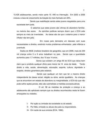 15.426 adolescentes, sendo maior parte 10. 446 na internação. Em 2002 a 2006 
cresceu a taxa de crescimento da lotação do meio fechado em 28%. 
Sendo que reabilitação sendo estes jovens resgatados para uma 
sociedade bem justa. 
E sabemos que estes jovens são vitimas do abandono familiar, 
na maioria das vezes. As opiniões publicas sempre dizem que o ECA esta 
sempre ao meio de inverdades. As ideias são de que o sistema para o menor 
infrator não tem jeito. 
Em nosso país demostra um descaso com suas 
necessidades e direitos, existindo muitos problemas enfrentados pela infância e 
juventude. 
Dados do IBGE (instituto brasileiro de geografia), que em 2006, mais de 230 
mil criança entre 5 e 9 anos trabalham no país. Sendo que a quantidade 
aumentou para 1,7 milhões, dos 10 aos 14 anos. 
Senso que existem um artigo 60 do ECA que deixa bem 
claro que e proibido qualquer oficio para menor de 14 anos de idade. Tendo 
direito a vida, saúde, alimentação, educação, esporte, cultura, dignidade e 
respeito, direitos garantidos pelo estatuto. 
Sendo que qualquer um tem que ter o mesmo direito 
independente de classe social, religião ou etnia, sendo igualitário. As crianças 
que se encontram em estado de abandono ou marginalidade, o ECA diz que não 
pode sofrer ações penais, eles são submetidas a medidas socioeducativas. 
O art. 98 as medidas de proteção a criança a ao 
adolescente são aplicáveis sempre que os direitos reconhecidos nesta lei forem 
ameaçados ou violados. 
I- Por ação ou omissão da sociedade ou do estado. 
II- Por falta, omissão ou abuso dos pais ou responsáveis. 
III- Em razão de sua conduta (ECA, 1990), 
2 
 