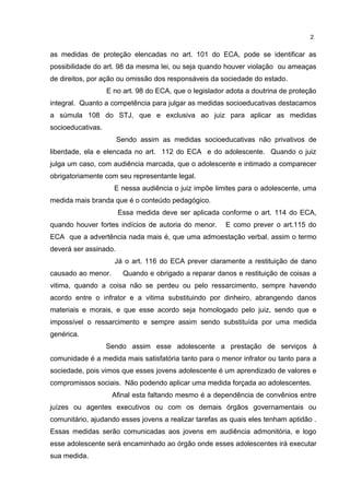 2 
as medidas de proteção elencadas no art. 101 do ECA, pode se identificar as 
possibilidade do art. 98 da mesma lei, ou seja quando houver violação ou ameaças 
de direitos, por ação ou omissão dos responsáveis da sociedade do estado. 
E no art. 98 do ECA, que o legislador adota a doutrina de proteção 
integral. Quanto a competência para julgar as medidas socioeducativas destacamos 
a súmula 108 do STJ, que e exclusiva ao juiz para aplicar as medidas 
socioeducativas. 
Sendo assim as medidas socioeducativas não privativos de 
liberdade, ela e elencada no art. 112 do ECA e do adolescente. Quando o juiz 
julga um caso, com audiência marcada, que o adolescente e intimado a comparecer 
obrigatoriamente com seu representante legal. 
E nessa audiência o juiz impõe limites para o adolescente, uma 
medida mais branda que é o conteúdo pedagógico. 
Essa medida deve ser aplicada conforme o art. 114 do ECA, 
quando houver fortes indícios de autoria do menor. E como prever o art.115 do 
ECA que a advertência nada mais é, que uma admoestação verbal, assim o termo 
deverá ser assinado. 
Já o art. 116 do ECA prever claramente a restituição de dano 
causado ao menor. Quando e obrigado a reparar danos e restituição de coisas a 
vitima, quando a coisa não se perdeu ou pelo ressarcimento, sempre havendo 
acordo entre o infrator e a vitima substituindo por dinheiro, abrangendo danos 
materiais e morais, e que esse acordo seja homologado pelo juiz, sendo que e 
impossível o ressarcimento e sempre assim sendo substituída por uma medida 
genérica. 
Sendo assim esse adolescente a prestação de serviços à 
comunidade é a medida mais satisfatória tanto para o menor infrator ou tanto para a 
sociedade, pois vimos que esses jovens adolescente é um aprendizado de valores e 
compromissos sociais. Não podendo aplicar uma medida forçada ao adolescentes. 
Afinal esta faltando mesmo é a dependência de convênios entre 
juízes ou agentes executivos ou com os demais órgãos governamentais ou 
comunitário, ajudando esses jovens a realizar tarefas as quais eles tenham aptidão . 
Essas medidas serão comunicadas aos jovens em audiência admonitória, e logo 
esse adolescente será encaminhado ao órgão onde esses adolescentes irá executar 
sua medida. 
 