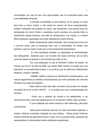 2 
criminalidade, por não ter nem uma oportunidade, isso só incrementa ainda mais 
suas habilidades infratoras. 
A privação de liberdade só terá eficácia, se for apenas um meio 
para levar o menor infrator a vida social em comum de forma ressocialização. 
Existem instituições de proteção ao menor, que apresentam uma grande busca de 
reintegração do menor infrator a sociedade, porem acontece uma grande falha no 
acolhimento desses menores, com falta de infraestrutura e de verbas, e a maioria 
falta de pessoas capacitadas para estar perpassando esses internos. 
Muitos responsáveis pelas instituição, não se preocupa muito com 
o convívio social, eles se preocupa mais com a necessidade de manter tudo 
bonitinho, tudo em ordem e tudo com um funcionamento extraordinário. 
E muito importante acreditar na capacidade de ressocialização 
dos delinquentes. Sabemos que o ser humano não nasce criminoso, ele se torna 
criminoso depois de grande, e uma escolha que cada um faz. 
Em uma publicação no site do Ministério Público do estado do 
Paraná, que em 01 de abril de 2009, que desde 2006, tramita um projeto que visa 
padronizar os procedimentos sociais, e os jurídicos que se refere aos adolescentes 
infratores, criando a SINASE. 
SINASE, sistema nacional de atendimento socioeducativos, que 
sempre regulamenta as medidas socioeducativas que serão aplicadas aos menores 
infratores nos casos de infrações. 
Esse sistema ainda não estar concluído mas já estar em votação 
do projeto de lei de numero 1627/07. E um projeto que visa a ressocialização dos 
menores 
Vimos que o estatuto da criança e do adolescente, e um 
compromisso ético, com toda esperança de um mundo bem melhor, para os jovens. 
E uma realidade que estes menores e bem diferentes, pelo texto 
constitucional. 
Estes jovens infratores deveram ter mais prioridades especiais, e 
acabam sofrendo constantes violações em seus direitos. Muitos jovens infratores 
acabam sofrendo ate agressões físicas e moral, em seu próprios lares, passando ate 
necessidades, ai onde acabam sendo explorados sexualmente. 
 