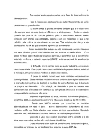 Que acaba tendo grandes partes, uma fase de desenvolvimento 
desrespeitadas. 
Isso é, maioria dos adolescentes de auto infracional não se sente 
pertencente do grupo familiar. 
E assim temos o grande problema também que é o estado que 
não cumpre seus deveres junto a infância e o adolescentes. Assim o estado 
poderia até priorizar as politicas publicas, para o atendimento desses jovens 
infratores com grande especialização, podendo som ser respeitado o que já foi 
definido pela politica de atendimento e vem no ECA, estatuto da criança e do 
adolescente, no art. 86 que fala sobre a politica de atendimento. 
Esses adolescentes autores de ato infracionais, sofrem violações 
aos seus direitos quando são inseridos em um sistema socioeducativos. Com 
essas medidas socioeducativas foi aplicas corretas, e garantindo que o atendimento 
seja feito conforme o estatuto, que é o SINASE, sistema nacional de atendimento 
socioeducativo. 
O SINASE, prevê normas junto ao poder judiciário, envolvendo 
menores de idade. Este projeto tem a responsabilidade do governo federal, estadual 
e municipal, em aplicação das medidas e a reinserção social. 
E dever do estado cumprir com suas medidas socioeducativas 
com dignidades. Essas medidas socioeducativas e divididas com regime aberto que 
e chamado de (restritivas de direitos), e medidas de regime fechado que é chamado 
de (regime de liberdade). Em privação de liberdade e para os autores que 
cometeram atos praticados com violências ou com graves ameaças e é estabelecido 
uma penalidade máxima de três anos. 
Segundo as pesquisas do IBGE, (instituto brasileiro de geografia), 
em 2005 a 2006, os adolescentes entre 12 a 18 anos no Brasil era de 24.461.666. 
Sendo que 34.870 autores que cumpriram as medidas 
socioeducativas em todo o país. Esses adolescentes cumpridores de suas 
medidas, estão os: Meio abertos, que presta serviços comunitários, liberdade 
assistida, meio fechado que cumpre as medidas de internações provisórios. 
Segundo o ECA, não existem diferenças entre conceito e o ato 
infracional e um crime, ambos são condutas de atos ilícitos. 
O ato infracional quer dizer um crime ou uma contravenção penal, 
cometidos por crianças ou por adolescentes, segundo o que o ECA diz. 
2 
 