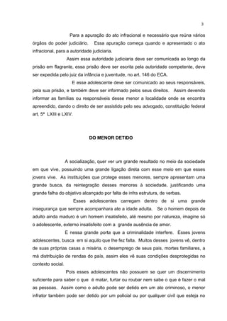 3 
Para a apuração do ato infracional e necessário que reúna vários 
órgãos do poder judiciário. Essa apuração começa quando e apresentado o ato 
infracional, para a autoridade judiciaria. 
Assim essa autoridade judiciaria deve ser comunicada ao longo da 
prisão em flagrante, essa prisão deve ser escrita pela autoridade competente, deve 
ser expedida pelo juiz da infância e juventude, no art. 146 do ECA. 
E esse adolescente deve ser comunicado ao seus responsáveis, 
pela sua prisão, e também deve ser informado pelos seus direitos. Assim devendo 
informar as famílias ou responsáveis desse menor a localidade onde se encontra 
apreendido, dando o direito de ser assistido pelo seu advogado, constituição federal 
art. 5ª LXIII e LXIV. 
DO MENOR DETIDO 
A socialização, quer ver um grande resultado no meio da sociedade 
em que vive, possuindo uma grande ligação direta com esse meio em que esses 
jovens vive. As instituições que protege esses menores, sempre apresentam uma 
grande busca, da reintegração desses menores à sociedade, justificando uma 
grande falha do objetivo alcançado por falta de infra estrutura, de verbas. 
Esses adolescentes carregam dentro de si uma grande 
insegurança que sempre acompanhara ate a idade adulta. Se o homem depois de 
adulto ainda maduro é um homem insatisfeito, até mesmo por natureza, imagine só 
o adolescente, externo insatisfeito com a grande ausência de amor. 
E nessa grande porta que a criminalidade interfere. Esses jovens 
adolescentes, busca em si aquilo que lhe fez falta. Muitos desses jovens vê, dentro 
de suas próprias casas a miséria, o desemprego de seus pais, mortes familiares, a 
má distribuição de rendas do país, assim eles vê suas condições desprotegidas no 
contexto social. 
Pois esses adolescentes não possuem se quer um discernimento 
suficiente para saber o que é matar, furtar ou roubar nem sabe o que é fazer o mal 
as pessoas. Assim como o adulto pode ser detido em um ato criminoso, o menor 
infrator também pode ser detido por um policial ou por qualquer civil que esteja no 
 