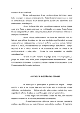 momento do ato infracional. 
3 
Só não pode acontecer é que no ato criminoso do infrator, querer 
bater ou xingar, ou causar constrangimento. Podendo conter esse menor no local 
do crime ate que a chagada de um aparato policial, ou com uma testemunha levar 
esse menor a uma delegacia. 
O uso de força física só e permitida em caso de legitima defesa, 
essa força física só posse acontecer na imobilização sem causar forças físicas. 
Nesse caso podendo um adulto proteger outro adulto em circunstancias delituosa de 
criança ou adolescente. 
Muitas dessas juventude estão nas mãos dos traficantes, isso é a 
falta de ação efetiva do estado em dar uma condição social favorável ao moral 
dessas crianças e adolescentes, com grande e efetiva segurança publica. Existem 
mais de 9 (nove), mil adolescentes que cumprem serviços comunitários. Porque 
segundo a lei, o tempo máximo e de aproximação para um menor e de 
aproximadamente 3 (três) anos. Porque há uma reavaliação da medidas 
socioeducativas. 
O CNJ, conselho nacional de justiça, conta com um programa, a 
justiça aos jovens, onde esses jovens cumprem medidas socioeducativas. Assim 
foram visitados 26 estados, concentrando quase a metade 250 unidades do Brasil. 
Essas equipes são formadas por juízes. 
JOVENS E A QUESTÃO DAS DROGAS 
Em nosso país e preocupante a questão das drogas. Porque 
quando o tema e as drogas, logo em associação vem o mundo dos crimes, 
violências, marginalidades. Muitos pais não sabem mais a maioria isso ocorre 
dependendo a forma de educa-la seus filhos, para obter um futuro melhor. 
Essas drogas vem crescendo a cada dia mais, sem escolher 
religião ou nível social, é sim estar presente em todos lugares. 
O papel das escolas e informar jovens e crianças, capazes de 
analisar o que é bom, ou não para si, fazendo suas próprias escolhas. O importante 
 