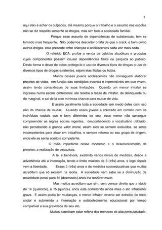 3 
aqui não é achar os culpados, até mesmo porque o trabalho e o assunto nas escolas 
não se diz respeito somente as drogas, mas sim toda a sociedade familiar. 
Porque esse assunto de dependências de substancias, tem se 
tornado mais frequente. Não podemos descartar o fato de que o crack, e bem como 
outras drogas, esta presente entre crianças e adolescentes cada vez mais cedo. 
O referido ECA, proíbe a venda de bebidas alcoólicas e produtos 
cujos componentes possam causar dependências física ou psíquica ao publico. 
Desta forma e dever de todos protege-lo o uso de diversos tipos de drogas o uso de 
diversos tipos de drogas existentes, sejam elas ilícitas ou licitas. 
Muitos desses jovens adolescentes não conseguem elaborar 
projetos de vidas, em função das condições incertas e imprevisíveis em que vivem, 
assim tendo consciências de suas limitações. Quando um menor infrator se 
ingressa numa escola correcional, ele recebe o rotulo de infrator, de delinquente ou 
de marginal, e sai de lá com mínimas chance para mudar de vida. 
E assim geralmente toda a sociedade tem medo deles com isso 
não da chance de mudar. Quando esses jovens é colocado em contato com os 
indivíduos sociais que e bem diferentes do seu, esse menor não consegue 
compreender as regras sociais vigentes, desconhecendo o vocabulário utilizado, 
não percebendo o grande valor moral, assim eles se sentem excluídos, se sente 
incompetentes para atuar em trabalhos, e sempre retorna ao seu grupo de origem, 
onde ele se sente aceito e competente. 
O mais importante nesse momento e o desenvolvimento de 
projetos, a realização de pesquisas. 
A lei e benévola, existindo vários níveis de medidas, desde a 
advertência até a internação, tendo o limite máximo de 3 (três) anos, e logo depois 
vem a liberdade. Esses 3 (três) anos e de medidas socioeducativas que muitos 
acreditam que só existem na teoria. A sociedade nem sabe se a diminuição da 
maioridade penal para 16 (dezesseis) anos iria resolver muito. 
Mas muitos acreditam que sim, sem pensar direito que a idade 
de 14 (quatorze), e 15 (quinze), anos está cometendo ainda mais o ato infracional 
grave. E assim podia ter mudanças, o menor infrator deveria ser extraído do meio 
social e submetido a internação e estabelecimento educacional por tempo 
compatível a sua gravidade de seu ato. 
Muitos acreditam estar reféns dos menores de alta periculosidade, 
 
