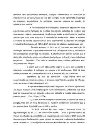 3 
relatórios tem periodicidade semestral, qualquer intercorrência na execução da 
medida devera ser comunicada ao juiz, por exemplo, morte, apreensão, mudanças 
de endereço, possibilidade de atividades externas, viagens ou evasão do 
adolescente a medida. 
A ressocialização do adolescente, poderá ser adotado em outra 
providencias, como: Aplicação de medidas de proteção, aplicadas de medidas aos 
pais ou responsáveis, concessão de benefícios de saída, a substituição de medidas 
aplicada por outro mais adequada à realidade do adolescente. Assim a entidade 
executora de medida socioeducativas deve acompanhar as medidas de proteção 
eventualmente aplicada, art. 101 do ECA, por meio de relatórios avaliativos ao juiz. 
Também existem no decorrer do processo, em execução de 
sentenças infracionais, o juiz pode determinar que uma equipe avalia o psicossocial 
dos adolescentes envolvidos no processo. É elaborado um parecer técnico, que é 
elaborado através das visitas domiciliares, institucionais e de entrevistas individuais 
ou grupais. Segundo o ECA, todos adolescentes é responsáveis pelos seus atos, 
ao cometer uma infração. 
E assim que se um adolescente negar a lei, deve ser conduzido a 
delegacia especialista, à delegacia da criança e do adolescente, DCA, lá esse 
adolescente deve ser ouvido pela autoridade, e deve ser feito um boletim de 
ocorrência, ao auto da apreensão. Logo depois deve ser 
encaminhado ao ministério publico, e ali sendo reconhecido a pratica da infração, 
assim será respondido pelo ato praticado. 
E logo será aberto um processo no juizado da infância e juventude, 
JIJ, logo e marcado uma audiência para ouvir o adolescente, juntamente com seus 
pais ou responsáveis, em seguida poderá ser aplicada a medida socioeducativa, 
prevista no art. 112 do código do ECA. 
O juiz tem o dever de impor ao adolescente, o objetivo de não é a 
punição, mais sim um meio de reeduca-lo. Existem também um conselheiro que e 
um representante do judiciário ou ministério publico. 
O ECA aparece no meio jurídico enquanto forma de 
regulamentação do art. 227, da constituição federal. Com o grande objetivo de 
intervir a exclusão experimentada pela nossa infância e juventude, o ECA apresenta 
duas propostas fundamentais, que é garantir as crianças e o adolescentes brasileiro 
que é reconhecido como objetivos de intervenção da família e do estado, passando 
 