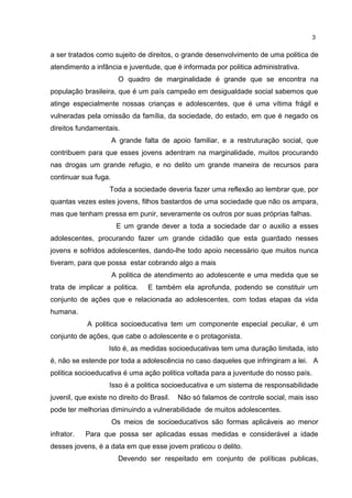 3 
a ser tratados como sujeito de direitos, o grande desenvolvimento de uma politica de 
atendimento a infância e juventude, que é informada por politica administrativa. 
O quadro de marginalidade é grande que se encontra na 
população brasileira, que é um país campeão em desigualdade social sabemos que 
atinge especialmente nossas crianças e adolescentes, que é uma vítima frágil e 
vulneradas pela omissão da família, da sociedade, do estado, em que é negado os 
direitos fundamentais. 
A grande falta de apoio familiar, e a restruturação social, que 
contribuem para que esses jovens adentram na marginalidade, muitos procurando 
nas drogas um grande refugio, e no delito um grande maneira de recursos para 
continuar sua fuga. 
Toda a sociedade deveria fazer uma reflexão ao lembrar que, por 
quantas vezes estes jovens, filhos bastardos de uma sociedade que não os ampara, 
mas que tenham pressa em punir, severamente os outros por suas próprias falhas. 
E um grande dever a toda a sociedade dar o auxilio a esses 
adolescentes, procurando fazer um grande cidadão que esta guardado nesses 
jovens e sofridos adolescentes, dando-lhe todo apoio necessário que muitos nunca 
tiveram, para que possa estar cobrando algo a mais 
A politica de atendimento ao adolescente e uma medida que se 
trata de implicar a politica. E também ela aprofunda, podendo se constituir um 
conjunto de ações que e relacionada ao adolescentes, com todas etapas da vida 
humana. 
A politica socioeducativa tem um componente especial peculiar, é um 
conjunto de ações, que cabe o adolescente e o protagonista. 
Isto é, as medidas socioeducativas tem uma duração limitada, isto 
é, não se estende por toda a adolescência no caso daqueles que infringiram a lei. A 
politica socioeducativa é uma ação politica voltada para a juventude do nosso país. 
Isso é a politica socioeducativa e um sistema de responsabilidade 
juvenil, que existe no direito do Brasil. Não só falamos de controle social, mais isso 
pode ter melhorias diminuindo a vulnerabilidade de muitos adolescentes. 
Os meios de socioeducativos são formas aplicáveis ao menor 
infrator. Para que possa ser aplicadas essas medidas e considerável a idade 
desses jovens, é a data em que esse jovem praticou o delito. 
Devendo ser respeitado em conjunto de políticas publicas, 
 