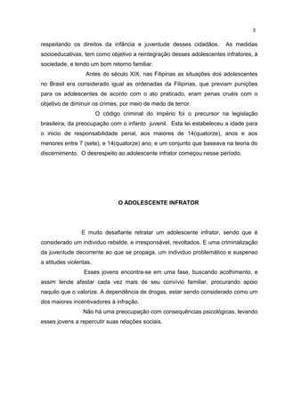 respeitando os direitos da infância e juventude desses cidadãos. As medidas 
socioeducativas, tem como objetivo a reintegração desses adolescentes infratores, à 
sociedade, e tendo um bom retorno familiar. 
Antes do século XIX, nas Filipinas as situações dos adolescentes 
no Brasil era considerado igual as ordenadas da Filipinas, que previam punições 
para os adolescentes de acordo com o ato praticado, eram penas cruéis com o 
objetivo de diminuir os crimes, por meio de medo de terror. 
O código criminal do império foi o precursor na legislação 
brasileira, da preocupação com o infanto juvenil. Esta lei estabeleceu a idade para 
o inicio de responsabilidade penal, aos maiores de 14(quatorze), anos e aos 
menores entre 7 (sete), e 14(quatorze) ano, e um conjunto que baseava na teoria do 
discernimento. O desrespeito ao adolescente infrator começou nesse período. 
O ADOLESCENTE INFRATOR 
E muito desafiante retratar um adolescente infrator, sendo que é 
considerado um individuo rebelde, e irresponsável, revoltados. E uma criminalização 
da juventude decorrente ao que se propaga, um individuo problemático e suspenso 
a atitudes violentas. 
Esses jovens encontra-se em uma fase, buscando acolhimento, e 
assim tende afastar cada vez mais de seu convívio familiar, procurando apoio 
naquilo que o valorize. A dependência de drogas, estar sendo considerado como um 
dos maiores incentivadores à infração. 
Não há uma preocupação com consequências psicológicas, levando 
esses jovens a repercutir suas relações sociais. 
3 
 