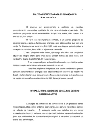 POLITICA PROMOVIDA PARA AS CRIANÇAS E O 
ADOLESCENTES 
3 
O governo tem proporcionado a realidade de medidas, 
proporcionando uma melhor qualidade de vida para a infância e juventude. São 
muitos os programas sociais estabelecidos, em prol aos jovens, com objetivo tirar 
eles da rua, das drogas. 
O PETI, que foi implantado em1996, é um grande programa do 
governo federal, e para as famílias das crianças e dos adolescentes, que tem uma 
rende Per Capita mensal superior a R$120,00 reais, um sistema socioeducativo, e 
uma grande manutenção da infância e juventude na escola. 
O PBF, programa bolsa família, que surgiu em 2003, com um grande 
objetivo de integrar o fome zero. Para ajudar também famílias de baixa rende, com 
rendas Per Capita de até R$ 120, 00 reais mensais. 
E um programa ligado ao benefícios financeiro com direitos sociais 
básicos, saúde, alimentação, educação, e assistência social. 
São dois programas integrados, que visam a melhorar a gestão, 
com um atendimento das crianças e dos adolescentes em situações de trabalho no 
Brasil. As famílias tem que comprometer a frequência da criança e do adolescente 
na escola, com uma frequência mínima de 85% da carga horaria mensal. 
O TRABALHO DO ASSISTENTE SOCIAL NAS MEDIDAS 
SOCIOEDUCATIVAS 
A atuação do profissional de serviço social e um processo teórico 
metodológicos, ético politico e técnico operacionais, que convive no contexto politico, 
na relação de trabalho. O assistente social que trabalha em um centro 
socioeducativo, fazendo partes de uma equipe multidisciplinar, desenvolvendo ações 
junto aos profissionais, de conhecimento psicológico, e da terapia ocupacional, do 
direito e da enfermagem. 
 