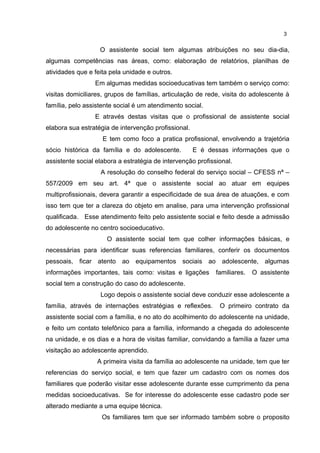 3 
O assistente social tem algumas atribuições no seu dia-dia, 
algumas competências nas áreas, como: elaboração de relatórios, planilhas de 
atividades que e feita pela unidade e outros. 
Em algumas medidas socioeducativas tem também o serviço como: 
visitas domiciliares, grupos de famílias, articulação de rede, visita do adolescente à 
família, pelo assistente social é um atendimento social. 
E através destas visitas que o profissional de assistente social 
elabora sua estratégia de intervenção profissional. 
E tem como foco a pratica profissional, envolvendo a trajetória 
sócio histórica da família e do adolescente. E é dessas informações que o 
assistente social elabora a estratégia de intervenção profissional. 
A resolução do conselho federal do serviço social – CFESS nª – 
557/2009 em seu art. 4ª que o assistente social ao atuar em equipes 
multiprofissionais, devera garantir a especificidade de sua área de atuações, e com 
isso tem que ter a clareza do objeto em analise, para uma intervenção profissional 
qualificada. Esse atendimento feito pelo assistente social e feito desde a admissão 
do adolescente no centro socioeducativo. 
O assistente social tem que colher informações básicas, e 
necessárias para identificar suas referencias familiares, conferir os documentos 
pessoais, ficar atento ao equipamentos sociais ao adolescente, algumas 
informações importantes, tais como: visitas e ligações familiares. O assistente 
social tem a construção do caso do adolescente. 
Logo depois o assistente social deve conduzir esse adolescente a 
família, através de internações estratégias e reflexões. O primeiro contrato da 
assistente social com a família, e no ato do acolhimento do adolescente na unidade, 
e feito um contato telefônico para a família, informando a chegada do adolescente 
na unidade, e os dias e a hora de visitas familiar, convidando a família a fazer uma 
visitação ao adolescente aprendido. 
A primeira visita da família ao adolescente na unidade, tem que ter 
referencias do serviço social, e tem que fazer um cadastro com os nomes dos 
familiares que poderão visitar esse adolescente durante esse cumprimento da pena 
medidas socioeducativas. Se for interesse do adolescente esse cadastro pode ser 
alterado mediante a uma equipe técnica. 
Os familiares tem que ser informado também sobre o proposito 
 