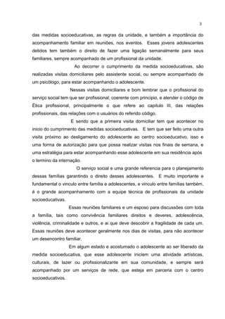 3 
das medidas socioeducativas, as regras da unidade, e também a importância do 
acompanhamento familiar em reuniões, nos eventos. Esses jovens adolescentes 
detidos tem também o direito de fazer uma ligação semanalmente para seus 
familiares, sempre acompanhado de um profissional da unidade. 
Ao decorrer o cumprimento da medida socioeducativas, são 
realizadas visitas domiciliares pelo assistente social, ou sempre acompanhado de 
um psicólogo, para estar acompanhando o adolescente. 
Nessas visitas domiciliares e bom lembrar que o profissional do 
serviço social tem que ser profissional, coerente com principio, e atender o código de 
Ética profissional, principalmente o que refere ao capitulo III, das relações 
profissionais, das relações com o usuários do referido código. 
E sendo que a primeira visita domiciliar tem que acontecer no 
inicio do cumprimento das medidas socioeducativas. E tem que ser feito uma outra 
visita próximo ao desligamento do adolescente ao centro socioeducativo, isso e 
uma forma de autorização para que possa realizar visitas nos finais de semana, e 
uma estratégia para estar acompanhando esse adolescente em sua residência após 
o termino da internação. 
O serviço social e uma grande referencia para o planejamento 
dessas famílias garantindo o direito desses adolescentes. E muito importante e 
fundamental o vinculo entre família e adolescentes, e vinculo entre famílias também, 
é o grande acompanhamento com a equipe técnica de profissionais da unidade 
socioeducativas. 
Essas reuniões familiares e um esposo para discussões com toda 
a família, tais como convivência familiares direitos e deveres, adolescência, 
violência, criminalidade e outros, e ai que deve descobrir a fragilidade de cada um. 
Essas reuniões deve acontecer geralmente nos dias de visitas, para não acontecer 
um desencontro familiar. 
Em algum estado e acostumado o adolescente ao ser liberado da 
medida socioeducativa, que esse adolescente iniciem uma atividade artísticas, 
culturais, de lazer ou profissionalizante em sua comunidade, e sempre será 
acompanhado por um serviços de rede, que esteja em parceria com o centro 
socioeducativos. 
 