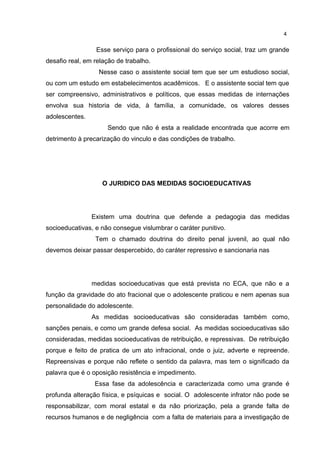 4 
Esse serviço para o profissional do serviço social, traz um grande 
desafio real, em relação de trabalho. 
Nesse caso o assistente social tem que ser um estudioso social, 
ou com um estudo em estabelecimentos acadêmicos. E o assistente social tem que 
ser compreensivo, administrativos e políticos, que essas medidas de internações 
envolva sua historia de vida, à família, a comunidade, os valores desses 
adolescentes. 
Sendo que não é esta a realidade encontrada que acorre em 
detrimento à precarização do vinculo e das condições de trabalho. 
O JURIDICO DAS MEDIDAS SOCIOEDUCATIVAS 
Existem uma doutrina que defende a pedagogia das medidas 
socioeducativas, e não consegue vislumbrar o caráter punitivo. 
Tem o chamado doutrina do direito penal juvenil, ao qual não 
devemos deixar passar despercebido, do caráter repressivo e sancionaria nas 
medidas socioeducativas que está prevista no ECA, que não e a 
função da gravidade do ato fracional que o adolescente praticou e nem apenas sua 
personalidade do adolescente. 
As medidas socioeducativas são consideradas também como, 
sanções penais, e como um grande defesa social. As medidas socioeducativas são 
consideradas, medidas socioeducativas de retribuição, e repressivas. De retribuição 
porque e feito de pratica de um ato infracional, onde o juiz, adverte e repreende. 
Repreensivas e porque não reflete o sentido da palavra, mas tem o significado da 
palavra que é o oposição resistência e impedimento. 
Essa fase da adolescência e caracterizada como uma grande é 
profunda alteração física, e psíquicas e social. O adolescente infrator não pode se 
responsabilizar, com moral estatal e da não priorização, pela a grande falta de 
recursos humanos e de negligência com a falta de materiais para a investigação de 
 