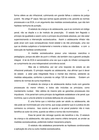 forma célere ao ato infracional, culminando em grande falhas o sistema da justiça 
juvenil. No artigo 5ª caput, fala que somos iguais perante a lei, perante as normas 
processuais e ao ECA, e um argumento das medidas socioeducativas, que não tem 
hipótese nenhuma de punição. 
O estatuto da criança e do adolescente, que é ao contrario só código 
penal, não se dispõe e e de instituto de prescrição. O estado tem flagrado o 
principio da igualdade e assim como o principio da prioridade absoluta, por não estar 
supervisionando a intervenção socioeducativa. Assim o adolescente infrator não 
pode arcar com suas consequências moral estatal e da não priorização, uma vez 
que os direitos subjetivos e fundamental e inerente a todos os cidadãos e com a 
execução da hipótese constitucional. 
A medida socioeducativa possui uma natureza coercitiva e 
pedagógica, porque ela além de punir o infrator, ela também visa a garantir proteção 
integral. A lei do ECA é sancionatória uma vez que a ação do infrator corresponde 
ao cumprimento de uma indispensável convivência social. 
Mas ela e retribuitiva, por ser uma resposta do estado ao ato 
infracional praticado. O principio respeito ao adolescente, visa afirmar que é dever 
do estado a zelar pela integridade física e mental dos internos, adotando as 
medidas adequadas, conforme o previsto no artigo 125 do estatuto. Existem um 
sistema de normas de suma importância. 
O estatuto da criança e do adolescente dedica muito com garantia 
processuais do menor infrator, e todos são incluídas os princípios, como 
mandamento nuclear. São válidos do mesmo jeito as garantias processuais dos 
imputáveis. A lei penal tem como principio da legalidade estabelecer a lei penal, que 
incrimina, que e uma lei anterior à conduta delituosa de uma pessoa. 
E uma forma que o indivíduo pode ser adulto ou adolescente, ele 
não pode ser incriminado por uma norma, que surgiu posterior que é a pratica do ato 
comissivo ou omissivo. Isso ocorre só quando a lei penal posterior não é mais 
benéfica ao autor do crime, quando se refere a norma não incriminadora. 
Essa lei penal não retroage quando ela beneficia o réu. O estatuto 
da criança e do adolescente, não optou pelo mesmo critério temporal, ao arrolar as 
medidas socioeducativas, preferindo instituir mecanismo próprio. 
O estatuto não estabelece previamente as hipóteses condicionadas 
a aplicação de uma ou outra medida socioeducativa. 
4 
 