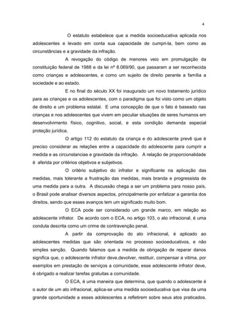 4 
O estatuto estabelece que a medida socioeducativa aplicada nos 
adolescentes e levado em conta sua capacidade de cumpri-la, bem como as 
circunstâncias e a gravidade da infração. 
A revogação do código de menores veio em promulgação da 
constituição federal de 1988 e da lei nª 8.069/90, que passaram a ser reconhecida 
como crianças e adolescentes, e como um sujeito de direito perante a família a 
sociedade e ao estado. 
E no final do século XX foi inaugurado um novo tratamento jurídico 
para as crianças e os adolescentes, com o paradigma que foi visto como um objeto 
de direito e um problema estatal. E uma concepção de que o fato é baseado nas 
crianças e nos adolescentes que vivem em peculiar situações de seres humanos em 
desenvolvimento físico, cognitivo, social, e esta condição demanda especial 
proteção jurídica. 
O artigo 112 do estatuto da criança e do adolescente prevê que é 
preciso considerar as relações entre a capacidade do adolescente para cumprir a 
medida e as circunstancias e gravidade da infração. A relação de proporcionalidade 
é aferida por critérios objetivos e subjetivos. 
O critério subjetivo do infrator e significante na aplicação das 
medidas, mais tolerante a frustração das medidas, mais branda e progressista de 
uma medida para a outra. A discussão chega a ser um problema para nosso país, 
o Brasil pode analisar diversos aspectos, principalmente por enfatizar a garantia dos 
direitos, sendo que esses avanços tem um significado muito bom. 
O ECA pode ser considerado um grande marco, em relação ao 
adolescente infrator. De acordo com o ECA, no artigo 103, o ato infracional, é uma 
conduta descrita como um crime de contravenção penal. 
A partir da comprovação do ato infracional, é aplicado ao 
adolescentes medidas que são orientada no processo socioeducativos, e não 
simples sanção. Quando falamos que a medida de obrigação de reparar danos 
significa que, o adolescente infrator deve,devolver, restituir, compensar a vitima, por 
exemplos em prestação de serviços a comunidade, esse adolescente infrator deve, 
é obrigado a realizar tarefas gratuitas a comunidade. 
O ECA, é uma maneira que determina, que quando o adolescente é 
o autor de um ato infracional, aplica-se uma medida socioeducativa que visa da uma 
grande oportunidade a esses adolescentes a refletirem sobre seus atos praticados. 
 