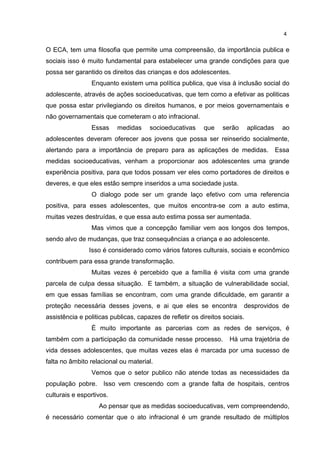 4 
O ECA, tem uma filosofia que permite uma compreensão, da importância publica e 
sociais isso é muito fundamental para estabelecer uma grande condições para que 
possa ser garantido os direitos das crianças e dos adolescentes. 
Enquanto existem uma política publica, que visa à inclusão social do 
adolescente, através de ações socioeducativas, que tem como a efetivar as politicas 
que possa estar privilegiando os direitos humanos, e por meios governamentais e 
não governamentais que cometeram o ato infracional. 
Essas medidas socioeducativas que serão aplicadas ao 
adolescentes deveram oferecer aos jovens que possa ser reinserido socialmente, 
alertando para a importância de preparo para as aplicações de medidas. Essa 
medidas socioeducativas, venham a proporcionar aos adolescentes uma grande 
experiência positiva, para que todos possam ver eles como portadores de direitos e 
deveres, e que eles estão sempre inseridos a uma sociedade justa. 
O dialogo pode ser um grande laço efetivo com uma referencia 
positiva, para esses adolescentes, que muitos encontra-se com a auto estima, 
muitas vezes destruídas, e que essa auto estima possa ser aumentada. 
Mas vimos que a concepção familiar vem aos longos dos tempos, 
sendo alvo de mudanças, que traz consequências a criança e ao adolescente. 
Isso é considerado como vários fatores culturais, sociais e econômico 
contribuem para essa grande transformação. 
Muitas vezes é percebido que a família é visita com uma grande 
parcela de culpa dessa situação. E também, a situação de vulnerabilidade social, 
em que essas famílias se encontram, com uma grande dificuldade, em garantir a 
proteção necessária desses jovens, e ai que eles se encontra desprovidos de 
assistência e politicas publicas, capazes de refletir os direitos sociais. 
É muito importante as parcerias com as redes de serviços, é 
também com a participação da comunidade nesse processo. Há uma trajetória de 
vida desses adolescentes, que muitas vezes elas é marcada por uma sucesso de 
falta no âmbito relacional ou material. 
Vemos que o setor publico não atende todas as necessidades da 
população pobre. Isso vem crescendo com a grande falta de hospitais, centros 
culturais e esportivos. 
Ao pensar que as medidas socioeducativas, vem compreendendo, 
é necessário comentar que o ato infracional é um grande resultado de múltiplos 
 