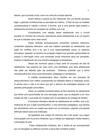 fatores, que é previsto na lei, como um crime de conduta descrita. 
Quem atribua a autoria do ato infracional, tem um devido processo 
legal, e garantia constitucionais na apuração do mesmo. O fato de que as medidas 
socioeducativas é voltada a educar, a ensinar, que é uma grande regra própria o 
adolescente encontra em situações de conflitos com a lei. 
Considerando uma relação desse adolescente com o mundo 
pautado no mercado de consumo, estimulando esses adolescentes a ter um acesso 
ao que é colocado como valor social. 
Essas medidas socioeducativas comportam aspectos retributiva, 
comportam aspectos retributiva, visto que impõem restrições ao adolescente, que 
estão em conflitos com a lei, que é uma responsabilidade social, ou aspectos 
educativos, baseado na doutrina de proteção integral com grandes oportunidade de 
acesso à informação como uma conclusão social infracional deve ser percebido, 
analisar e trabalhando de uma maneira pedagógica é terapêutica. 
Nesse ato momento passa a fazer parte do processo de vida do 
adolescente, não podendo ser visto como uma identidade, pois esse adolescente 
não pode ser definido pelo ato praticado. Podemos entender que o termo 
socioeducativa tem como duas dimensões, pedagogia e a terapêutica. 
A medida socioeducativa deve, interferir em seu processo de 
desenvolvimento com melhor compreensão da realidade efetiva a integração social. 
O educar para a vida é um tema que tem o alcance de realizações pessoal e de 
grandes participação comunitária. 
Assim as medidas socioeducativas se fará presente ao adolescente 
que tenha uma oportunidade de uma educação social, que se desperte a um novo 
projeto de vida, e que pode ser mudado com um paradigma de violação de direitos. 
O processo educativo atende ao adolescente em conflito, com a lei, 
implica-se de que a ação socioeducativa, e uma dimensão pedagógica, que deveria 
ser reconhecido como um sujeito que atuam em um processo, exigindo uma grande 
definição básica para uma realização. 
As legislação que cuidam de menores não é tão atuais, sua origem 
preocupação com os jovens infratores, que é tratado por legislação criadas desde a 
colonização do país. 
Todos adolescentes infratores, tem o direito de ser acompanhado 
por um advogado ou defensor durante a oitiva pelo ministério público 
4 
 