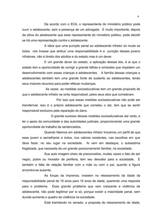 4 
De acordo com o ECA, o representante do ministério público pode 
ouvir o adolescente, sem a presença de um advogado. E muito importante, depois 
da oitiva do adolescente que esse representante do ministério público, pode decidir 
se há uma representação contra o adolescente. 
A ideia que uma punição penal ao adolescente infrator só muda se 
todos nós tivesse que atribuir uma responsabilidade é a punição desses jovens 
infratores, não é direito dos adultos e do estado mas é um dever. 
E um grande dever do estado, a aplicação dessas leis, é ai que o 
estado tem a oportunidade de corrigir a grande falhas e omissões que impedem um 
desenvolvimento com essas crianças e adolescentes. A família dessas crianças e 
adolescentes também tem uma grande fonte de sustento ao adolescentes, tendo 
seus maiores recursos para poder efetuar mudanças. 
As vezes as medidas socioeducativas tem um grande proposito de 
que o adolescente infrator se sinta responsável, pelos seus atos que cometeram. 
Por isso que essas medidas socioeducativas não pode ser 
transferível, isso é o próprio adolescente que cometeu o ato, tem que se sentir 
responsável exclusivo pela reparação do dano. 
O grande sucesso dessas medidas socioeducativas dar certo, e 
ter o apoio da comunidade e das autoridades judiciais, proporcionando uma grande 
oportunidade de trabalho de sentenciados. 
Quando falamos em adolescentes infrator trocamos um perfil de que 
esse jovem e semelhante a todos, nos valores existentes, nas escolhas em que 
deve fazer, no seu lugar na sociedade. Ai vem em destaque, o autoestima 
fragilizada, que necessita de um grande posicionamento familiar, na sociedade. 
Sua auto imagem cheio de preconceitos, muitas vezes o fato de ser 
negro, pobre ou morador de periferia, tem seu desvalor para a sociedade. E 
também a falta de relação familiar com a mãe ou com o pai, quando a figura 
encontra-se ausente. 
As forças da imprensa, insistem no rebaixamento da idade da 
responsabilidade penal de 16 anos para 14 anos de idade, querendo uma resposta 
para o problema. Esse grande problema que vem crescente a violência de 
adolescente, não pode legitimar por si só, porque existir a maioridade penal, sem 
duvida aumenta o quadro de violência na sociedade. 
Está tramitando no senado, a proposta de rebaixamento de idade, 
 