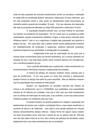 4 
onde há seis propostas de emenda constitucional, aonde vai acontecer a alteração 
do artigo 228 da constituição federal, reduzindo a idade para 16 anos, definindo que 
em atos praticados contra a vida, assim os adolescentes serão denunciados ao 
ministério público quando ele completar 18 anos. E já nas câmaras dos deputados 
são sete as propostas de alteração ao artigo 228 reduzindo a idade para 16 anos. 
A população brasileira pensam que, se essa medida for aprovada, 
vai resolver os problemas da população? Se em nosso país os presídios já estão 
superlotados, sempre acontecendo rebeliões e fugas, é onde seriam colocado tanto 
infratores assim? Isso é: se a segurança é exigida pela população que garantia o 
estado nos dar. Em outro lado vale o estado manter esses adolescentes infratores 
em estabelecimento de contenção e segurança, podendo estimular propostas, 
implantar programas que possibilitem a reintegração na sociedade. 
antigamente tinha que ter autorização do juiz para que a 
criança fosse encaminhada para sua família acolhedora, se a criança estivesse em 
situação de risco, mas hoje estes podem tomar iniciativa apenas com emergências, 
com a anuência posterior do juiz. 
Com a grande dificuldade que a justiça tem, acaba acontecendo um 
encaminhamento informal de crianças e adolescentes às unidades. 
A maioria de abrigos de crianças recebem essas crianças sem a 
guia de acolhimento. E por isso quase um terço das crianças e adolescentes 
acabam ficando no abrigo mais além do prazo permitido. Mas os relatórios mostram 
que há superlotação das unidades de internações. 
Existem um regulamento do conselho nacional dos direitos da 
criança e do adolescente, que é o CONANDA, que estabelece uma superlotação 
máxima de 40 internos por unidades, mas não é bem isso que anda acontecendo 
com os centros de internação de nosso país, é ao contrário, é com isso esses jovens 
infratores acabam se revoltando cada vez mais. 
E existem também um grande problema em relação a separação dos 
adolescentes de acordo com a idade e compleição física, e isso acaba resultando no 
aumento de abuso e de violências. Isso cabe a uma sansão aplicada em virtudes 
desses comportamentos desses internos. Dessa forma em alguns casos existem 
uns tipos de punições como, ficar sem o banho de sol, ou passar mais de 300 dias 
sem sair das celas e ficar ao ar livre. Sem chance de participar de atividades, esses 
adolescente tem uma rotina semelhante à de um presidiário. 
 