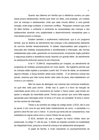 4 
Quanto isso falamos em família que é referência numero um para 
esses jovens adolescentes, família quer dizer um afeto, uma proteção, um cuidado 
com as crianças e adolescentes, onde que cada vinculo afetivo, e uma grande 
emoção, onde exige cuidados, e vivenciam conflitos. Pesquisas mostram que onde 
há afeto familiar, o ambiente é continente às necessidades das crianças e dos 
adolescentes havendo uma subjetividade e desenvolvimento necessárias para a 
vida desses jovens e crianças. 
Existem também o acolhimento institucional, que é um programa 
familiar, que se destina ao atendimento das crianças e dos adolescentes afastando 
do convívio familiar temporariamente. O estado responsabiliza pelo programa e 
execução das medidas socioeducativas e semiliberdade e internação, são normas 
estabelecidas pela união, garantindo um funcionamento, envolvendo órgão judiciário 
e segurança pública e assistência social, fazendo um grande efeito de atendimento 
ao adolescente atribuindo autoria do ato infracional. 
A lei n° 12.594/12, responsabiliza por criações, ao atendimento de 
programas de medidas socioeducativas em meio aberto. Na Inglaterra permite que 
as crianças estão sujeitas a punições a partir dos 10 anos de idade, se cometerem 
alguma infração, a Suíça também adota essa medida. E se olharmos nossas leis 
penais, veremos que nela nunca deram valor certo de pena, elas estabelecem um 
mínimo e um máximo. 
Não há casas de albergado nas maiorias das comarcas brasileiras, 
na qual eles volta para dormir. Então isso é, quem é a favor da redução da 
maioridade penal como um mecanismo de manter o menor preso, está errado em 
apoiar a redução da maioridade penal. Temos que pensar que como falta esposo 
apropriado para internação entre 18 anos e 21 anos, ao completar 18 anos o menor 
sai dos centros de internação. 
Talvez e ao contrário do código do código penal, o ECA, não é uma 
lei penal, é sim uma lei que tenta tratar holisticamente de como a sociedade e o 
governo deve lhe dar com o menor. E uma lei que tenta até ser compreensiva, mas 
estabelece as regras sobre como o menor infrator de ser punido. 
O ECA, também diz que a imagem do menor infrator deve ser 
preservada, no artigo 17, ele diz que, “o direito ao respeito consiste na inviabilidade 
da integridade física, psíquica e moral da criança e do adolescente abrangendo. 
O papel da família, é muito importante no acompanhamento da 
 