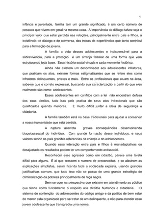 4 
infância e juventude, família tem um grande significado, é um certo número de 
pessoas que vivem em geral na mesma casa. A importância do diálogo talvez seja o 
principal valor que estar perdido nas relações, principalmente entre pais e filhos, a 
existência de dialogo e de conversa, das trocas de experiências que tanto contribui 
para a formação de jovens. 
A família a vida desses adolescentes e indispensável para a 
sobrevivência, para a proteção é um arranjo familiar de uma forma que vem 
estruturando toda base. Essa história social vincula e cada momento histórico. 
Ainda não existem um denominador aos adolescentes infratores, 
que praticam os atos, existem formas estigmatizantes que se refere eles como 
infratores delinquentes, pivetes e mais. Entre os profissionais que atuam na área, 
sabe-se que e correto expressar, buscando sua caracterização a partir do que eles 
realmente são como: adolescentes. 
Esses adolescentes em conflitos com a lei não encontram defesa 
dos seus direitos, tudo isso pela pratica de seus atos infracionais que são 
qualificados quando menores. E muito difícil juntar a ideia de segurança e 
cidadania. 
A família também está na base tradicionais para ajudar a conservar 
a nossa humanidade que está perdida. 
A ruptura acarreta graves consequências desenvolvendo 
biopsicossocial do indivíduo. Com grande formação desse indivíduos, e seus 
valores sendo os pais grandes referencias da criança e do adolescentes. 
Quando essa interação entre pais e filhos é mal-adaptativas ou 
desajustada os resultados podem ter um comportamento antissocial. 
Reconhecer esse agressor como um cidadão, parece uma tarefa 
difícil para alguns. E ai que crescem o numero de preconceitos, e se alastram as 
explicações simplistas, assim ficando toda a sociedade exposta, usando grandes 
justificativas comum, que tudo isso não se passa de uma grande estratégia de 
criminalização da pobreza principalmente de raça negra. 
Sem se quer na perspectiva que existem em atendimento ao público 
que tenha como fundamento o respeito aos direitos humanos e cidadania. O 
sistema de contenção do adolescentes do código antigo e da politico de bem estar 
do menor esta organizado para se tratar de um delinquente, e não para atender esse 
jovem adolescente que transgrediu uma norma. 
 