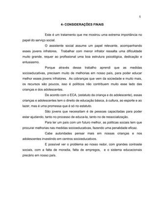 4- CONSIDERAÇÕES FINAIS 
5 
Este é um tratamento que me mostrou uma extrema importância no 
papel do serviço social. 
O assistente social assume um papel relevante, acompanhando 
esses jovens infratores. Trabalhar com menor infrator ressalta uma dificuldade 
muito grande, requer ao profissional uma boa estrutura psicológica, dedicação e 
entusiasmo. 
Porque através desse trabalho aprendi que as medidas 
socioeducativas, precisam muito de melhorias em nosso país, para poder educar 
melhor esses jovens infratores. As cobranças que vem da sociedade e muito mais, 
os recursos são poucos, isso é políticos não contribuem muito esse lado das 
crianças e dos adolescentes. 
De acordo com o ECA, (estatuto da criança e do adolescente), essas 
crianças e adolescentes tem o direito de educação básica, à cultura, ao esporte e ao 
lazer, mas é uma promessa que é só no estatuto. 
São jovens que necessitam é de pessoas capacitadas para poder 
estar ajudando, tanto no processo de educa-la, tanto no de ressocialização. 
Para ter um país com um futuro melhor, as politicas sociais tem que 
procurar melhorias nas medidas socioeducativas, fazendo uma penalidade eficaz. 
Cabe autoridades pensar mais em nossas crianças e nos 
adolescentes investindo em centros socioeducativos. 
E possível ver o problema ao nosso redor, com grandes contraste 
sociais, com a falta de moradia, falta de empregos, e o sistema educacionais 
precário em nosso país. 
 