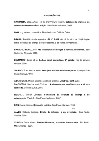 5- REFERÊNCIAS 
5 
CARRANZA, Elias. Artigo 118. In. CURY,munir (coord). Estatuto da criança e do 
adolescente comentado 8ª edição. São Paulo: Malheiros, 2006. 
ONG, ong, defesa comunitária, Novo horizonte. Goiânia- Goias. 
BRASIL. Presidência da republica LEI Nª 8.069, de 13 de julho de 1990 dispõe 
sobre o estatuto da criança e do adolescente, é dá outras providencias. 
BARROSO FILHO, José. Ato infracional: sentenças é normas pertinentes. Belo 
Horizonte: Alvorada, 1997. 
DELMANTO, Celso et al. Código penal comentado. 5ª edição. Rio de Janeiro 
renovar, 2000. 
TOLEDO, Francisco de Assis. Princípios básicos de diretos penal. 5ª edição São 
Paulo: Saraiva, 1994. 
ABRAMOVAY, Mirian. Escola é violência. Brasília: UNESCO, UCB, 2003. 
D´AGOSTINI, Sandra Mari Córdova. Adolescente em conflitos com a lei, é a 
realidade. Curitiba: Juruá, 2003. 
LIBERATI, Wilson Donizete. Comentário ao estatuto da criança e do 
adolescente. 6ª edição. São Paulo: Malheiros, 2002. 
DINIZ, Maria Helena. Dicionário jurídico. São Paulo: Saraiva, 1998. 
46 
ALVES, Roberto Barbosa. Direito de infância e da juventude. São Paulo. 
Saraiva, 2008. 
VILHENA, Oscar Vieira. Direitos Humanos, normativa internacional. São Paulo: 
Max Limonad , 2001. 
 