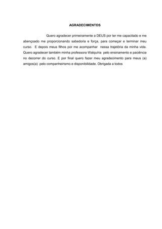 AGRADECIMENTOS 
Quero agradecer primeiramente a DEUS por ter me capacitado e me 
abençoado me proporcionando sabedoria e força, para começar e terminar meu 
curso. E depois meus filhos por me acompanhar nessa trajetória da minha vida. 
Quero agradecer também minha professora Walquíria pelo ensinamento e paciência 
no decorrer do curso. E por final quero fazer meu agradecimento para meus (a) 
amigos(a) pelo companheirismo e disponibilidade. Obrigada a todos 
 
