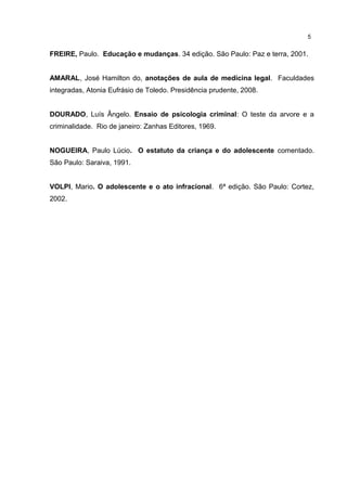5 
FREIRE, Paulo. Educação e mudanças. 34 edição. São Paulo: Paz e terra, 2001. 
AMARAL, José Hamilton do, anotações de aula de medicina legal. Faculdades 
integradas, Atonia Eufrásio de Toledo. Presidência prudente, 2008. 
DOURADO, Luís Ângelo. Ensaio de psicologia criminal: O teste da arvore e a 
criminalidade. Rio de janeiro: Zanhas Editores, 1969. 
NOGUEIRA, Paulo Lúcio. O estatuto da criança e do adolescente comentado. 
São Paulo: Saraiva, 1991. 
VOLPI, Mario. O adolescente e o ato infracional. 6ª edição. São Paulo: Cortez, 
2002. 
